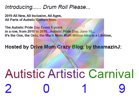 Introducing...... Drum Roll Please...
2019 All New, All Inclusive, All Ages,
All Parts of Autistic Culture from
The Autistic Pride Day Event 6 years
in a row, from 2010 to 2015...Autistic Pride Day, June 18...
It’s the One, the Only, the Much More Multi-Million Idea in a Lifetime,
Hosted by Drive Mom Crazy Blog, by theamazinJ:
Autistic Artistic Carnival
2019